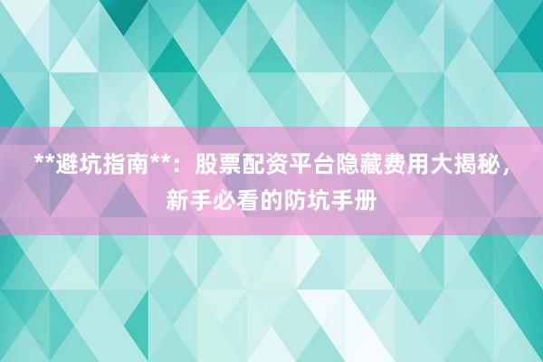 **避坑指南**：股票配资平台隐藏费用大揭秘，新手必看的防坑手册