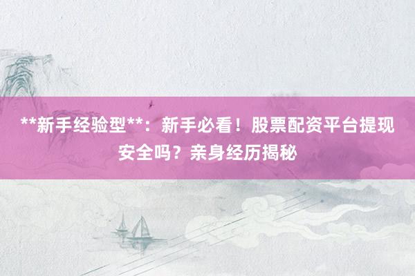 **新手经验型**：新手必看！股票配资平台提现安全吗？亲身经历揭秘